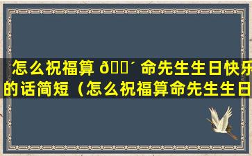 怎么祝福算 🌴 命先生生日快乐的话简短（怎么祝福算命先生生日快乐的话简短精辟）